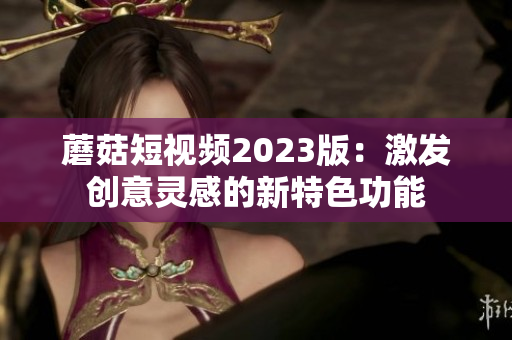 蘑菇短视频2023版：激发创意灵感的新特色功能
