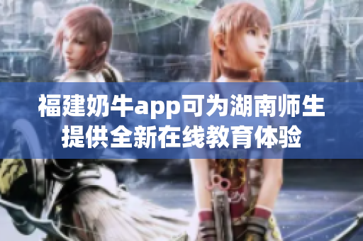 福建奶牛app可为湖南师生提供全新在线教育体验