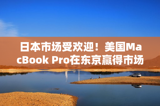 日本市场受欢迎！美国MacBook Pro在东京赢得市场热销