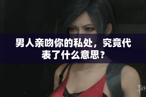 男人亲吻你的私处，究竟代表了什么意思？