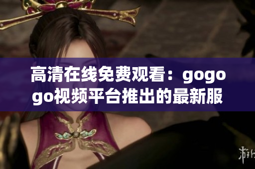 高清在线免费观看：gogogo视频平台推出的最新服务