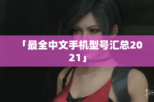 「最全中文手机型号汇总2021」