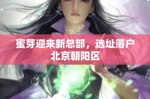 蜜芽迎来新总部，选址落户北京朝阳区
