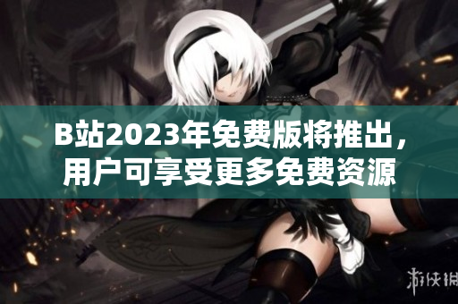 B站2023年免费版将推出，用户可享受更多免费资源