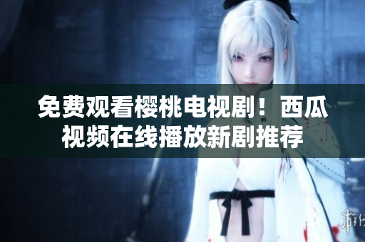 免费观看樱桃电视剧！西瓜视频在线播放新剧推荐