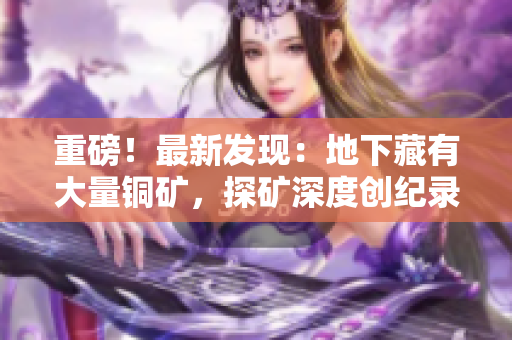 重磅！最新发现：地下藏有大量铜矿，探矿深度创纪录！