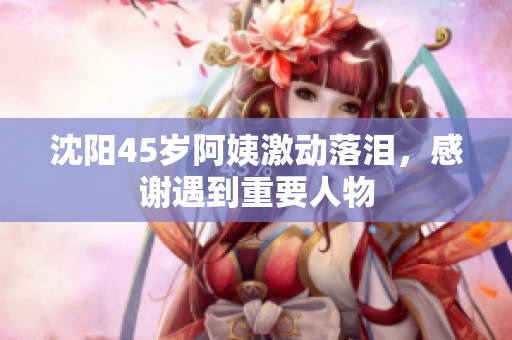 沈阳45岁阿姨激动落泪，感谢遇到重要人物