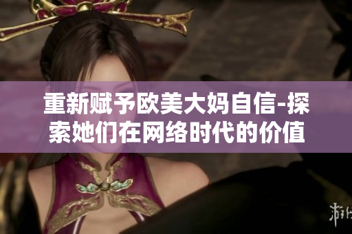 重新赋予欧美大妈自信-探索她们在网络时代的价值