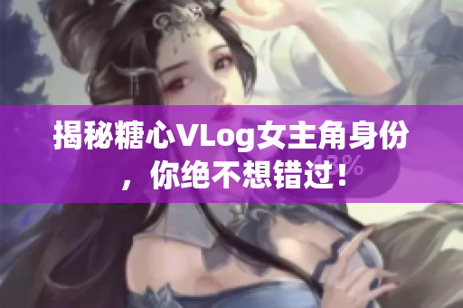 揭秘糖心VLog女主角身份，你绝不想错过！