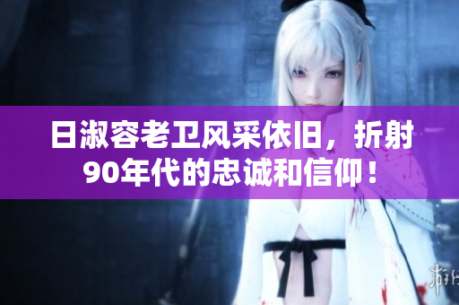 日淑容老卫风采依旧，折射90年代的忠诚和信仰！