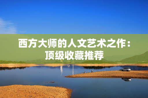 西方大师的人文艺术之作：顶级收藏推荐