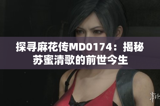 探寻麻花传MD0174：揭秘苏蜜清歌的前世今生