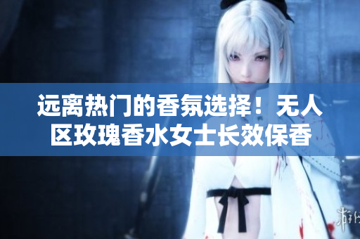 远离热门的香氛选择！无人区玫瑰香水女士长效保香