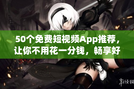 50个免费短视频App推荐，让你不用花一分钱，畅享好看视频！