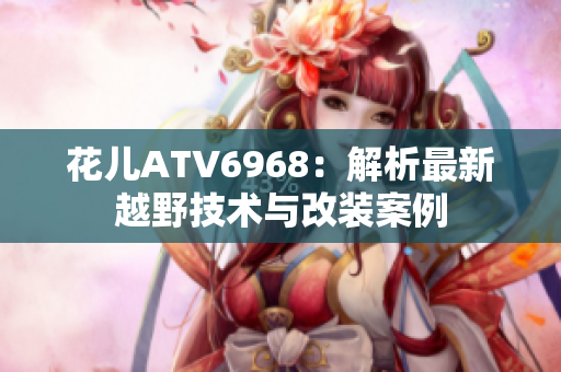 花儿ATV6968：解析最新越野技术与改装案例