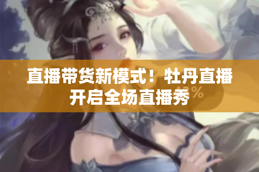 直播带货新模式！牡丹直播开启全场直播秀
