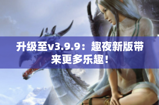 升级至v3.9.9：趣夜新版带来更多乐趣！