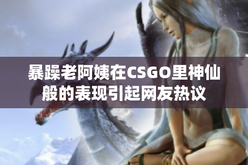 暴躁老阿姨在CSGO里神仙般的表现引起网友热议