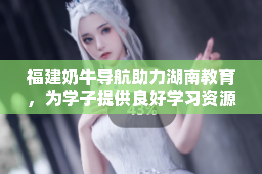 福建奶牛导航助力湖南教育，为学子提供良好学习资源
