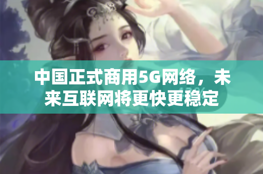 中国正式商用5G网络，未来互联网将更快更稳定