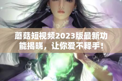 蘑菇短视频2023版最新功能揭晓，让你爱不释手！