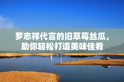 罗志祥代言的旧草莓丝瓜，助你轻松打造美味佳肴