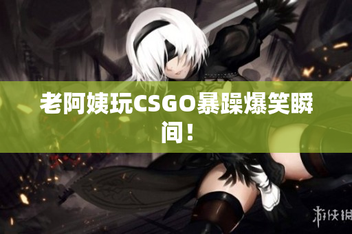 老阿姨玩CSGO暴躁爆笑瞬间！