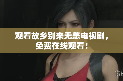 观看故乡别来无恙电视剧，免费在线观看！