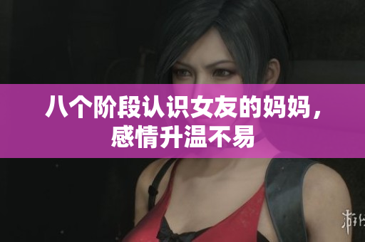 八个阶段认识女友的妈妈，感情升温不易