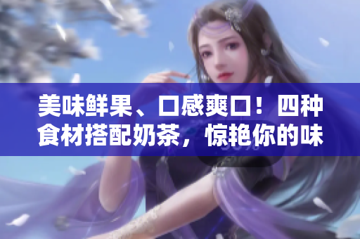 美味鲜果、口感爽口！四种食材搭配奶茶，惊艳你的味蕾