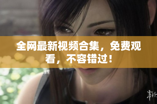 全网最新视频合集，免费观看，不容错过！