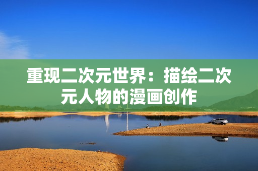 重现二次元世界：描绘二次元人物的漫画创作