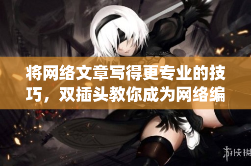 将网络文章写得更专业的技巧，双插头教你成为网络编辑)