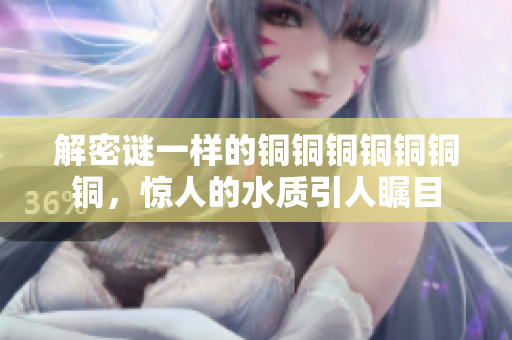 解密谜一样的铜铜铜铜铜铜铜，惊人的水质引人瞩目