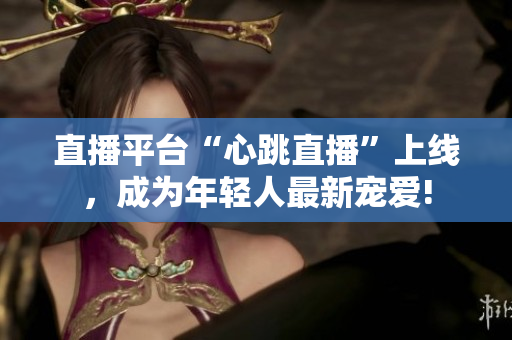 直播平台“心跳直播”上线，成为年轻人最新宠爱!