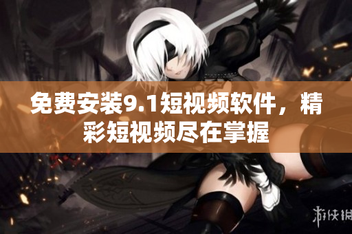 免费安装9.1短视频软件，精彩短视频尽在掌握