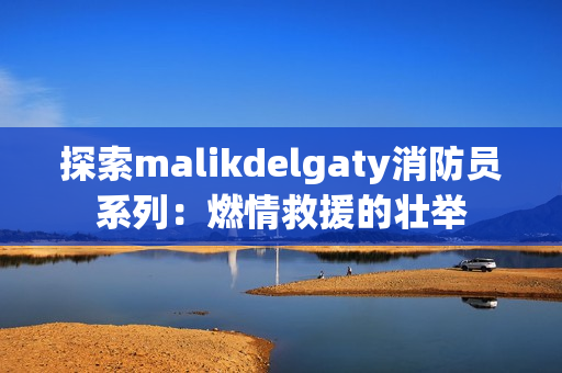 探索malikdelgaty消防员系列：燃情救援的壮举
