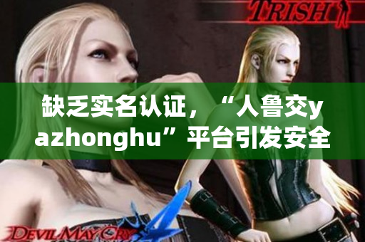 缺乏实名认证，“人鲁交yazhonghu”平台引发安全担忧！