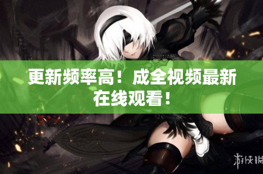 更新频率高！成全视频最新在线观看！