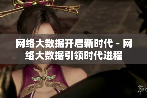 网络大数据开启新时代 - 网络大数据引领时代进程