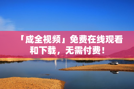 「成全视频」免费在线观看和下载，无需付费！