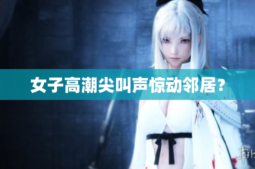 女子高潮尖叫声惊动邻居？