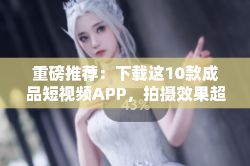 重磅推荐：下载这10款成品短视频APP，拍摄效果超硬核