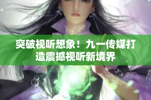 突破视听想象！九一传媒打造震撼视听新境界