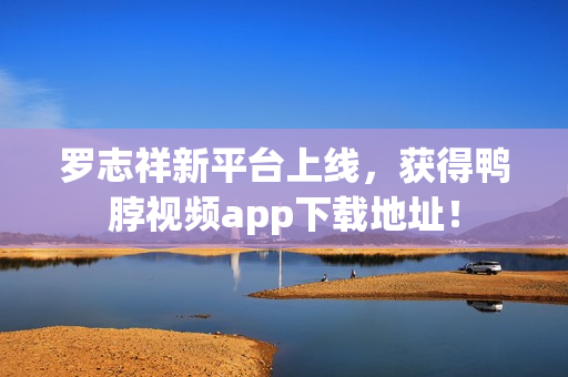 罗志祥新平台上线，获得鸭脖视频app下载地址！