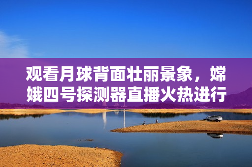 观看月球背面壮丽景象，嫦娥四号探测器直播火热进行中