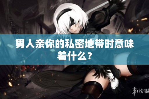 男人亲你的私密地带时意味着什么？
