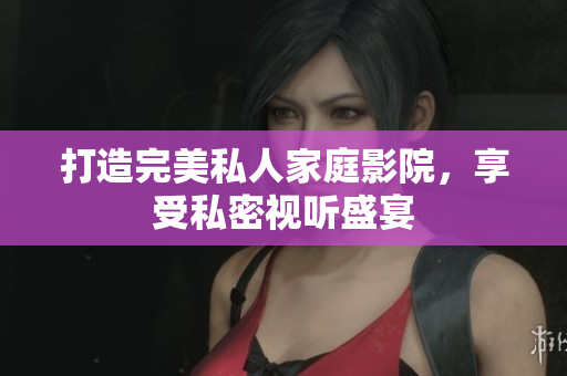 打造完美私人家庭影院，享受私密视听盛宴