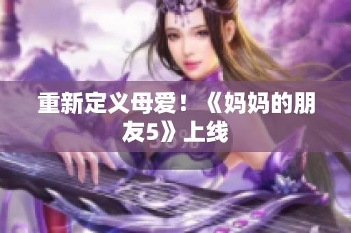 重新定义母爱！《妈妈的朋友5》上线