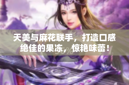 天美与麻花联手，打造口感绝佳的果冻，惊艳味蕾！